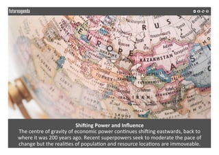  
	
  
ShiSing	
  Power	
  and	
  Inﬂuence	
  
The	
  centre	
  of	
  gravity	
  of	
  economic	
  power	
  con2nues	
  shiZing	
  eastwards,	
  back	
  to	
  	
  
where	
  it	
  was	
  200	
  years	
  ago.	
  Recent	
  superpowers	
  seek	
  to	
  moderate	
  the	
  pace	
  of	
  	
  
change	
  but	
  the	
  reali2es	
  of	
  popula2on	
  and	
  resource	
  loca2ons	
  are	
  immoveable.	
  
	
  
	
  
 