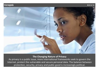  
	
  
The	
  Changing	
  Nature	
  of	
  Privacy	
  
As	
  privacy	
  is	
  a	
  public	
  issue,	
  more	
  interna2onal	
  frameworks	
  seek	
  to	
  govern	
  the	
  
Internet,	
  protect	
  the	
  vulnerable	
  and	
  secure	
  personal	
  data:	
  The	
  balance	
  between	
  
protec2on,	
  security,	
  privacy	
  and	
  public	
  good	
  is	
  increasingly	
  poli2cal.	
  
	
  
	
  
 