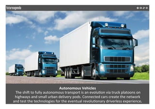  
	
  
Autonomous	
  Vehicles	
  
	
  The	
  shiZ	
  to	
  fully	
  autonomous	
  transport	
  is	
  an	
  evolu2on	
  via	
  truck	
  platoons	
  on	
  	
  
highways	
  and	
  small	
  urban	
  delivery	
  pods.	
  Connected	
  cars	
  create	
  the	
  network	
  	
  
and	
  test	
  the	
  technologies	
  for	
  the	
  eventual	
  revolu2onary	
  driverless	
  experience.	
  
	
  
	
  
 