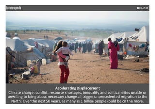  
	
  
Accelera3ng	
  Displacement	
  
Climate	
  change,	
  conﬂict,	
  resource	
  shortages,	
  inequality	
  and	
  poli2cal	
  elites	
  unable	
  or	
  
unwilling	
  to	
  bring	
  about	
  necessary	
  change	
  all	
  trigger	
  unprecedented	
  migra2on	
  to	
  the	
  
North.	
  Over	
  the	
  next	
  50	
  years,	
  as	
  many	
  as	
  1	
  billion	
  people	
  could	
  be	
  on	
  the	
  move.	
  
	
  
	
  
 