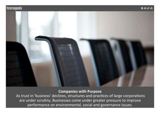  
	
  
Companies	
  with	
  Purpose	
  
	
  As	
  trust	
  in	
  ‘business’	
  declines,	
  structures	
  and	
  prac2ces	
  of	
  large	
  corpora2ons	
  	
  
are	
  under	
  scru2ny.	
  Businesses	
  come	
  under	
  greater	
  pressure	
  to	
  improve	
  	
  
performance	
  on	
  environmental,	
  social	
  and	
  governance	
  issues.	
  	
  
	
  
	
  
 