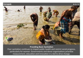  
	
  
Providing	
  Basic	
  Sanita3on	
  
Poor	
  sanita2on	
  con2nues	
  to	
  impact	
  public	
  health	
  and	
  restrict	
  social	
  progress,	
  
par2cularly	
  for	
  women.	
  Governments	
  and	
  donor	
  organisa2ons	
  priori2se	
  
measurement,	
  educa2on	
  and	
  innova2on	
  in	
  a	
  bid	
  to	
  drive	
  change.	
  	
  
	
  
	
  
 
