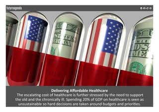  
	
  
Delivering	
  Aﬀordable	
  Healthcare	
  	
  
	
  The	
  escala2ng	
  cost	
  of	
  healthcare	
  is	
  further	
  stressed	
  by	
  the	
  need	
  to	
  support	
  	
  
the	
  old	
  and	
  the	
  chronically	
  ill.	
  Spending	
  20%	
  of	
  GDP	
  on	
  healthcare	
  is	
  seen	
  as	
  
unsustainable	
  so	
  hard	
  decisions	
  are	
  taken	
  around	
  budgets	
  and	
  priori2es.	
  
	
  
	
  
 