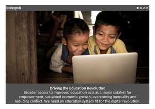  
	
  
Driving	
  the	
  Educa3on	
  Revolu3on	
  
Broader	
  access	
  to	
  improved	
  educa2on	
  acts	
  as	
  a	
  major	
  catalyst	
  for	
  	
  
empowerment,	
  sustained	
  economic	
  growth,	
  overcoming	
  inequality	
  and	
  	
  
reducing	
  conﬂict.	
  We	
  need	
  an	
  educa2on	
  system	
  ﬁt	
  for	
  the	
  digital	
  revolu2on.	
  
	
  
	
  
 