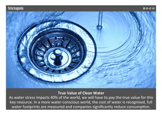  
	
  
True	
  Value	
  of	
  Clean	
  Water	
  
As	
  water	
  stress	
  impacts	
  40%	
  of	
  the	
  world,	
  we	
  will	
  have	
  to	
  pay	
  the	
  true	
  value	
  for	
  this	
  
key	
  resource.	
  In	
  a	
  more	
  water-­‐conscious	
  world,	
  the	
  cost	
  of	
  water	
  is	
  recognised,	
  full	
  
water	
  footprints	
  are	
  measured	
  and	
  companies	
  signiﬁcantly	
  reduce	
  consump2on.	
  
	
  
	
  
 
