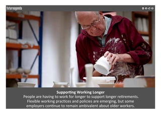  
	
  
Suppor3ng	
  Working	
  Longer	
  
	
  People	
  are	
  having	
  to	
  work	
  for	
  longer	
  to	
  support	
  longer	
  re2rements.	
  	
  
Flexible	
  working	
  prac2ces	
  and	
  policies	
  are	
  emerging,	
  but	
  some	
  	
  
employers	
  con2nue	
  to	
  remain	
  ambivalent	
  about	
  older	
  workers.	
  	
  
	
  
	
  
 