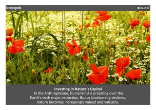  
	
  
Inves3ng	
  in	
  Nature’s	
  Capital	
  
	
  In	
  the	
  Anthropocene,	
  humankind	
  is	
  presiding	
  over	
  the	
  	
  
Earth's	
  sixth	
  major	
  ex2nc2on.	
  But	
  as	
  biodiversity	
  declines,	
  	
  
nature	
  becomes	
  increasingly	
  valued	
  and	
  valuable.	
  
	
  
	
  
 