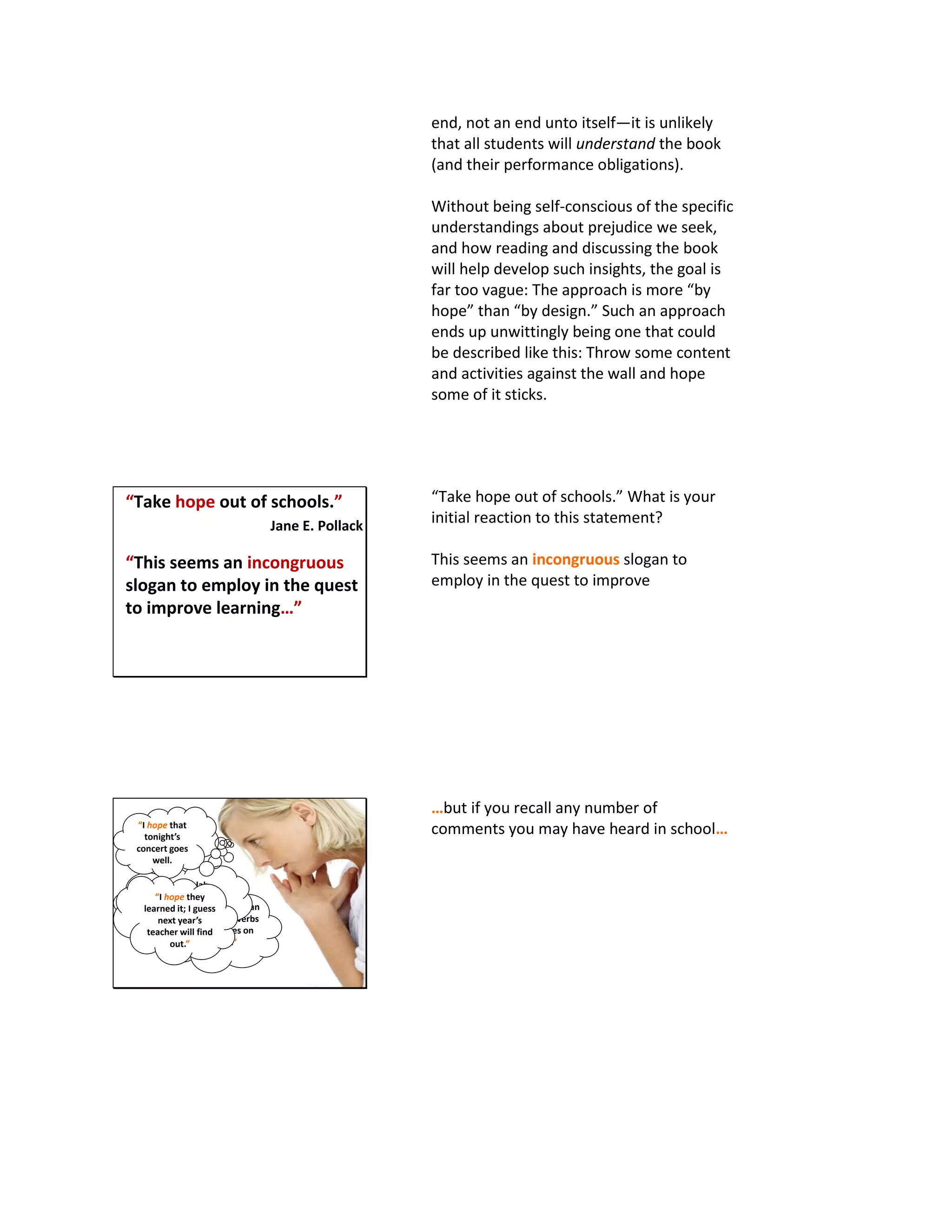 end, not an end unto itself—it is unlikely
that all students will understand the book
(and their performance obligations).
Without being self-conscious of the specific
understandings about prejudice we seek,
and how reading and discussing the book
will help develop such insights, the goal is
far too vague: The approach is more “by
hope” than “by design.” Such an approach
ends up unwittingly being one that could
be described like this: Throw some content
and activities against the wall and hope
some of it sticks.
“Take hope out of schools.”
Jane E. Pollack
“This seems an incongruous
slogan to employ in the quest
to improve learning…”
“Take hope out of schools.” What is your
initial reaction to this statement?
This seems an incongruous slogan to
employ in the quest to improve
“I hope students can
identify the adverbs
and adjectives on
the test.”
“I hope this lab
works; I spent a lot
of time setting it up
for my students.”
“I hope that
tonight’s
concert goes
well.
“I hope they
learned it; I guess
next year’s
teacher will find
out.”
…but if you recall any number of
comments you may have heard in school…
 