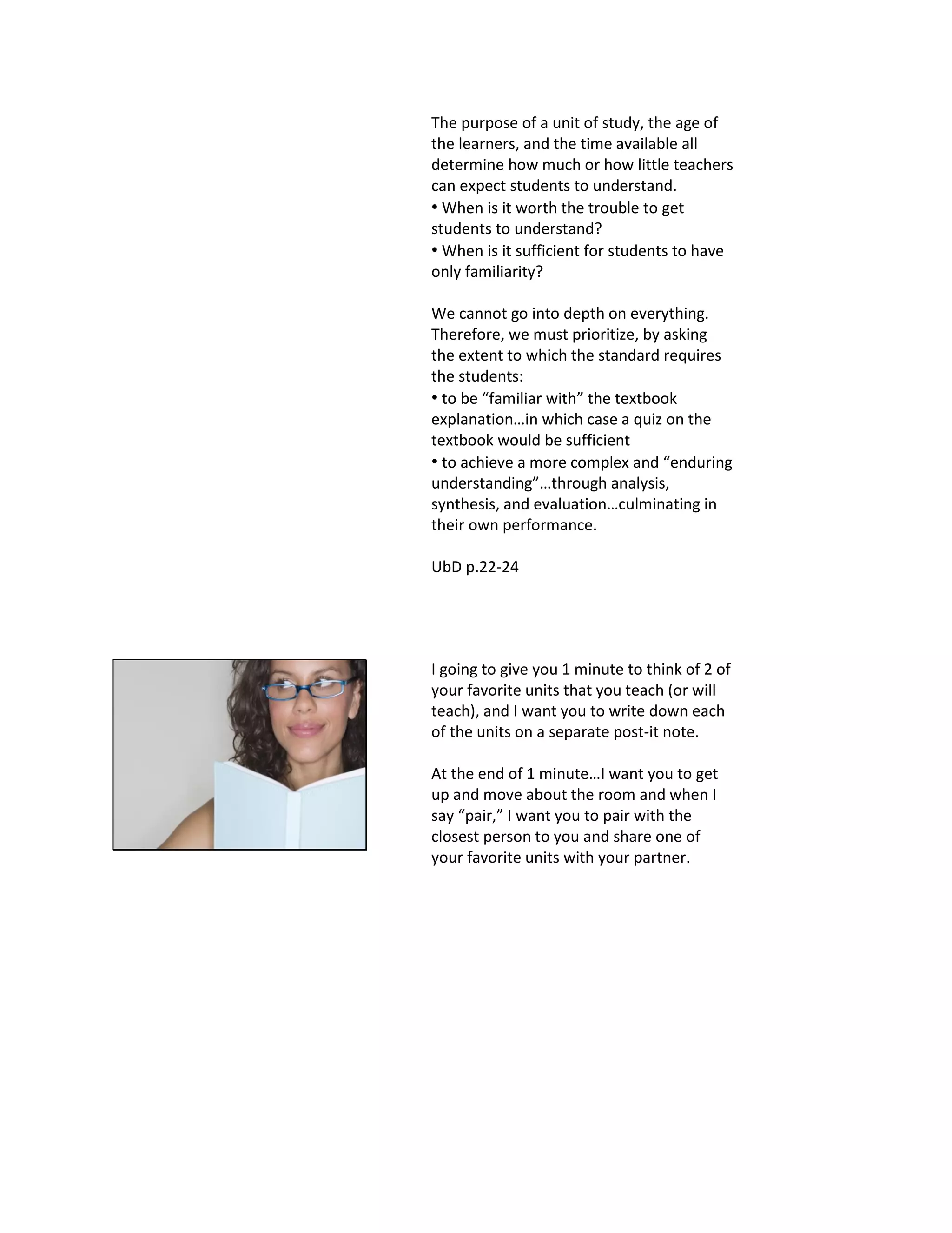 The purpose of a unit of study, the age of
the learners, and the time available all
determine how much or how little teachers
can expect students to understand.
• When is it worth the trouble to get
students to understand?
• When is it sufficient for students to have
only familiarity?
We cannot go into depth on everything.
Therefore, we must prioritize, by asking
the extent to which the standard requires
the students:
• to be “familiar with” the textbook
explanation…in which case a quiz on the
textbook would be sufficient
• to achieve a more complex and “enduring
understanding”…through analysis,
synthesis, and evaluation…culminating in
their own performance.
UbD p.22-24
I going to give you 1 minute to think of 2 of
your favorite units that you teach (or will
teach), and I want you to write down each
of the units on a separate post-it note.
At the end of 1 minute…I want you to get
up and move about the room and when I
say “pair,” I want you to pair with the
closest person to you and share one of
your favorite units with your partner.
 