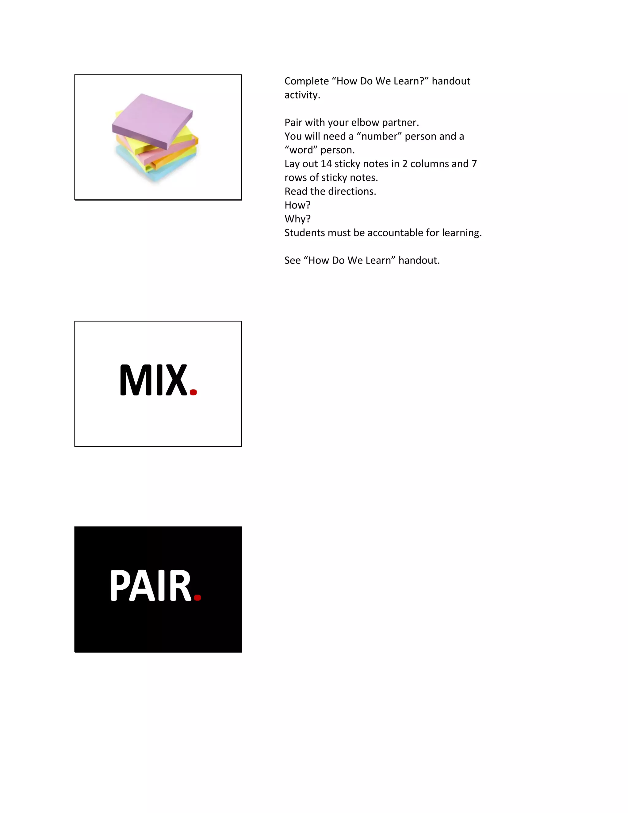 Complete “How Do We Learn?” handout
activity.
Pair with your elbow partner.
You will need a “number” person and a
“word” person.
Lay out 14 sticky notes in 2 columns and 7
rows of sticky notes.
Read the directions.
How?
Why?
Students must be accountable for learning.
See “How Do We Learn” handout.
 