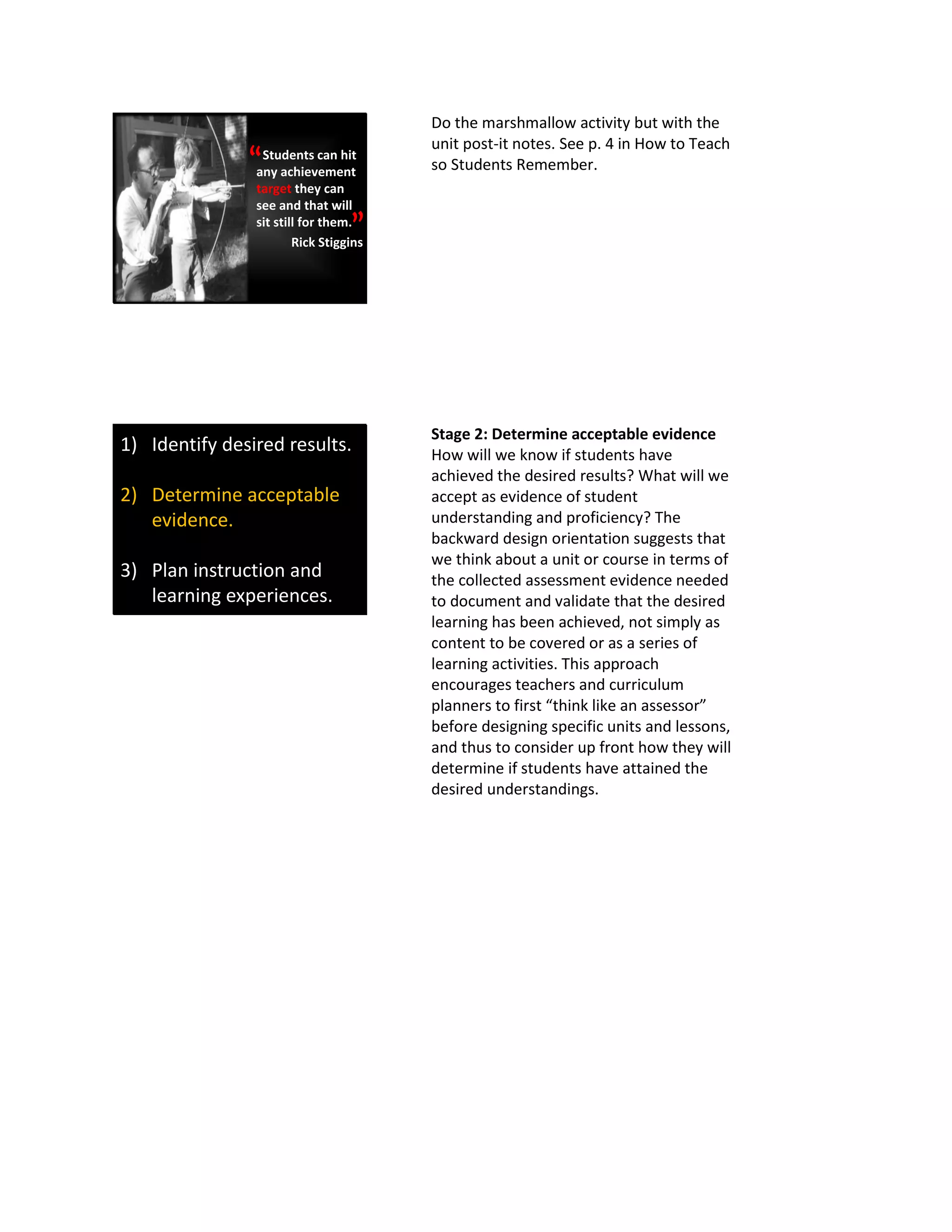 Students can hit
any achievement
target they can
see and that will
sit still for them.
Rick Stiggins
“
”
Do the marshmallow activity but with the
unit post-it notes. See p. 4 in How to Teach
so Students Remember.
1) Identify desired results.
2) Determine acceptable
evidence.
3) Plan instruction and
learning experiences.
Stage 2: Determine acceptable evidence
How will we know if students have
achieved the desired results? What will we
accept as evidence of student
understanding and proficiency? The
backward design orientation suggests that
we think about a unit or course in terms of
the collected assessment evidence needed
to document and validate that the desired
learning has been achieved, not simply as
content to be covered or as a series of
learning activities. This approach
encourages teachers and curriculum
planners to first “think like an assessor”
before designing specific units and lessons,
and thus to consider up front how they will
determine if students have attained the
desired understandings.
 