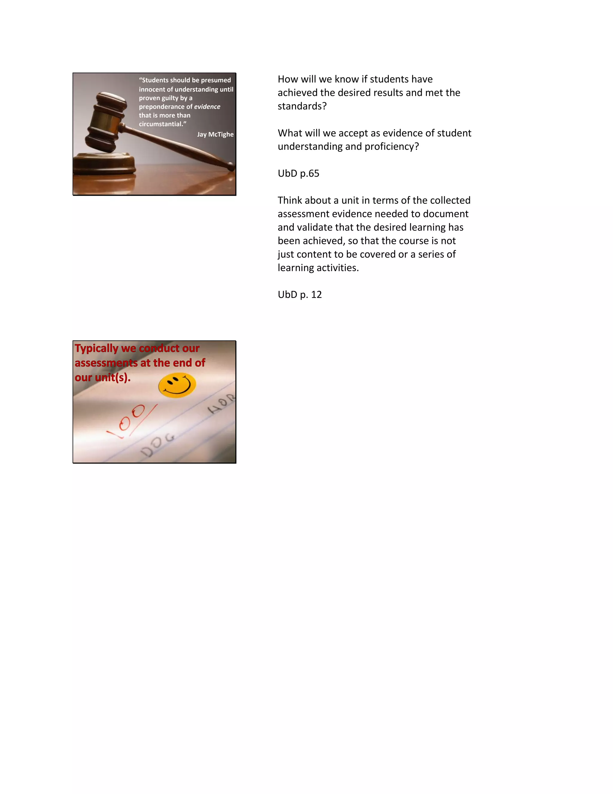 “Students should be presumed
innocent of understanding until
proven guilty by a
preponderance of evidence
that is more than
circumstantial.”
Jay McTighe
How will we know if students have
achieved the desired results and met the
standards?
What will we accept as evidence of student
understanding and proficiency?
UbD p.65
Think about a unit in terms of the collected
assessment evidence needed to document
and validate that the desired learning has
been achieved, so that the course is not
just content to be covered or a series of
learning activities.
UbD p. 12
 