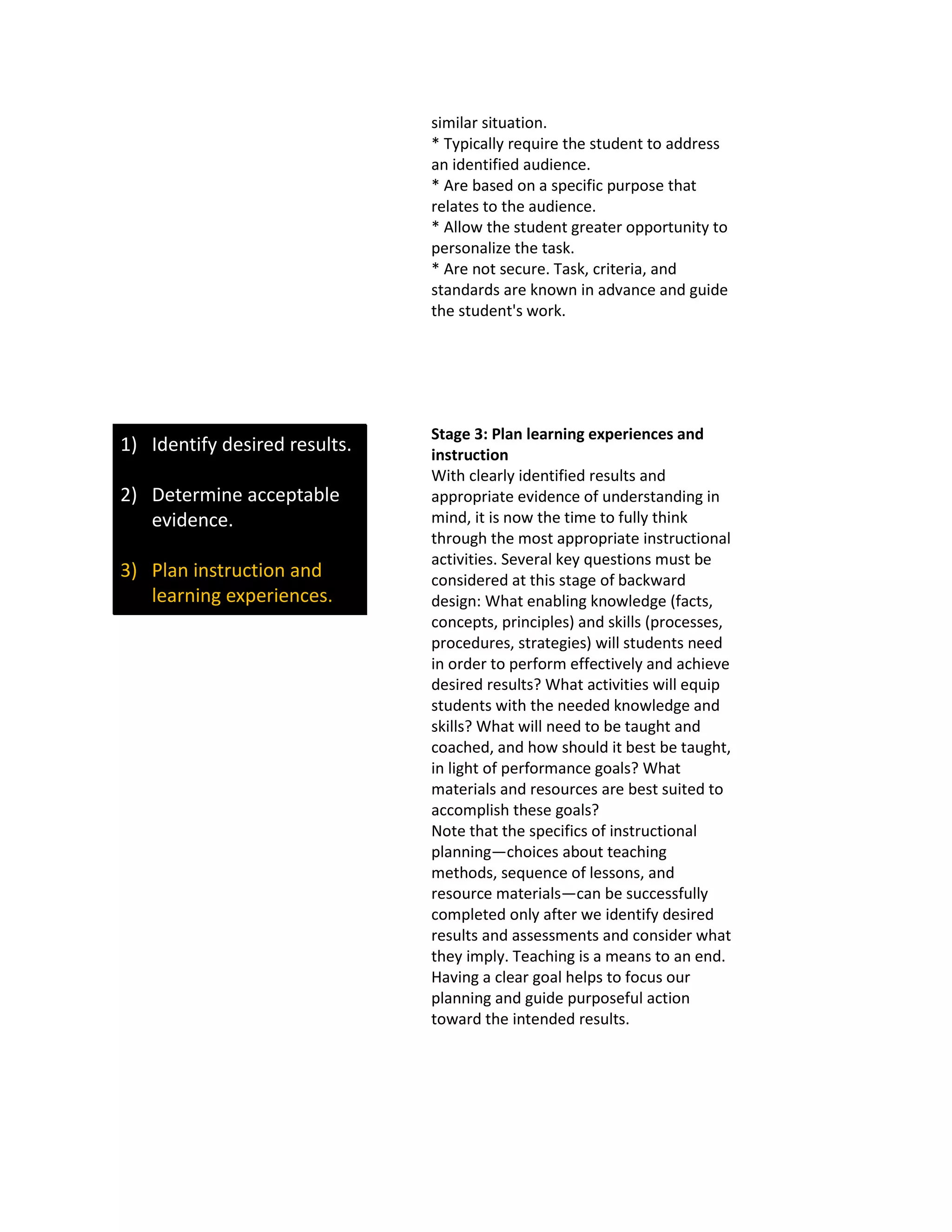 similar situation.
* Typically require the student to address
an identified audience.
* Are based on a specific purpose that
relates to the audience.
* Allow the student greater opportunity to
personalize the task.
* Are not secure. Task, criteria, and
standards are known in advance and guide
the student's work.
1) Identify desired results.
2) Determine acceptable
evidence.
3) Plan instruction and
learning experiences.
Stage 3: Plan learning experiences and
instruction
With clearly identified results and
appropriate evidence of understanding in
mind, it is now the time to fully think
through the most appropriate instructional
activities. Several key questions must be
considered at this stage of backward
design: What enabling knowledge (facts,
concepts, principles) and skills (processes,
procedures, strategies) will students need
in order to perform effectively and achieve
desired results? What activities will equip
students with the needed knowledge and
skills? What will need to be taught and
coached, and how should it best be taught,
in light of performance goals? What
materials and resources are best suited to
accomplish these goals?
Note that the specifics of instructional
planning—choices about teaching
methods, sequence of lessons, and
resource materials—can be successfully
completed only after we identify desired
results and assessments and consider what
they imply. Teaching is a means to an end.
Having a clear goal helps to focus our
planning and guide purposeful action
toward the intended results.
 