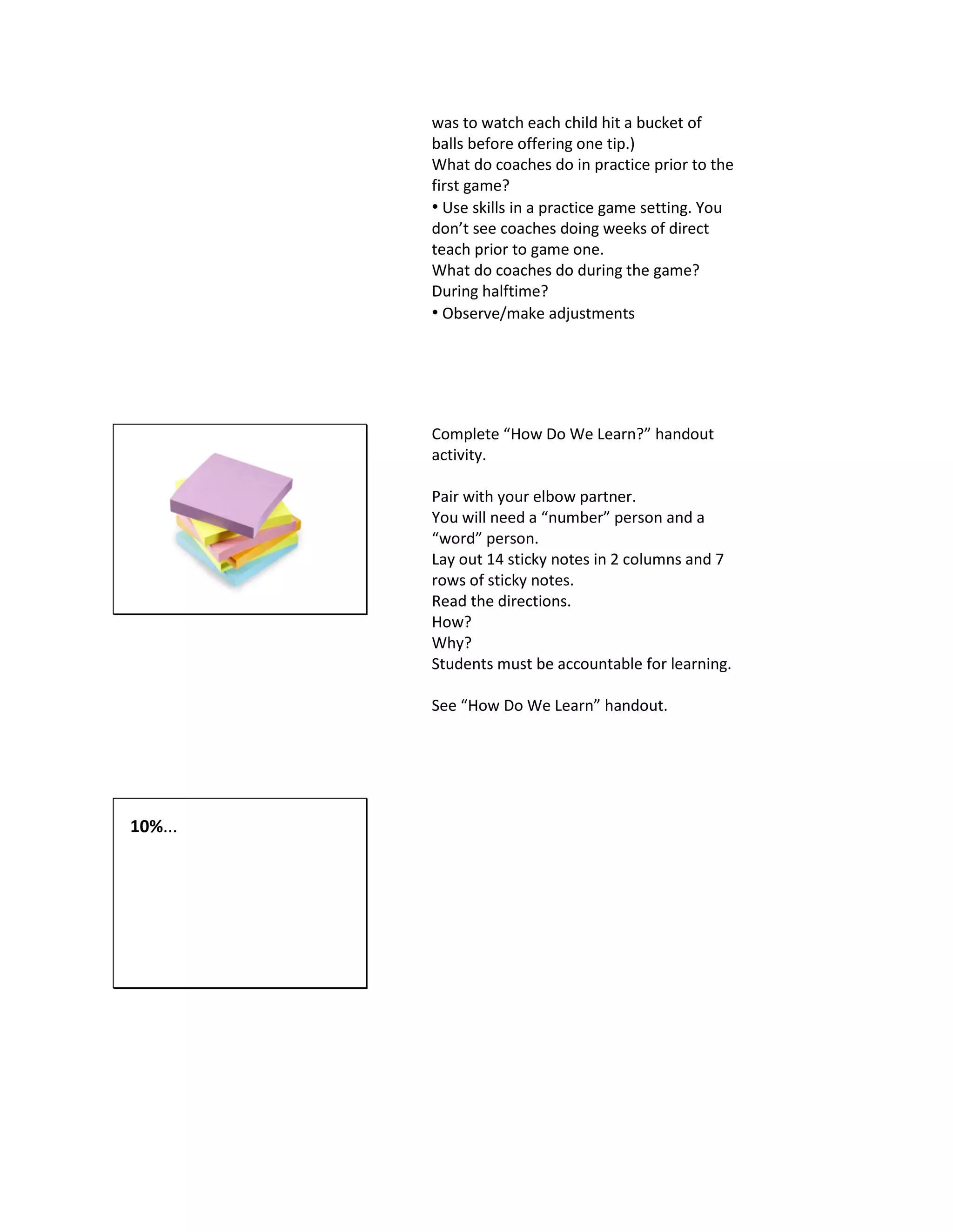 was to watch each child hit a bucket of
balls before offering one tip.)
What do coaches do in practice prior to the
first game?
• Use skills in a practice game setting. You
don’t see coaches doing weeks of direct
teach prior to game one.
What do coaches do during the game?
During halftime?
• Observe/make adjustments
Complete “How Do We Learn?” handout
activity.
Pair with your elbow partner.
You will need a “number” person and a
“word” person.
Lay out 14 sticky notes in 2 columns and 7
rows of sticky notes.
Read the directions.
How?
Why?
Students must be accountable for learning.
See “How Do We Learn” handout.
10%...
 