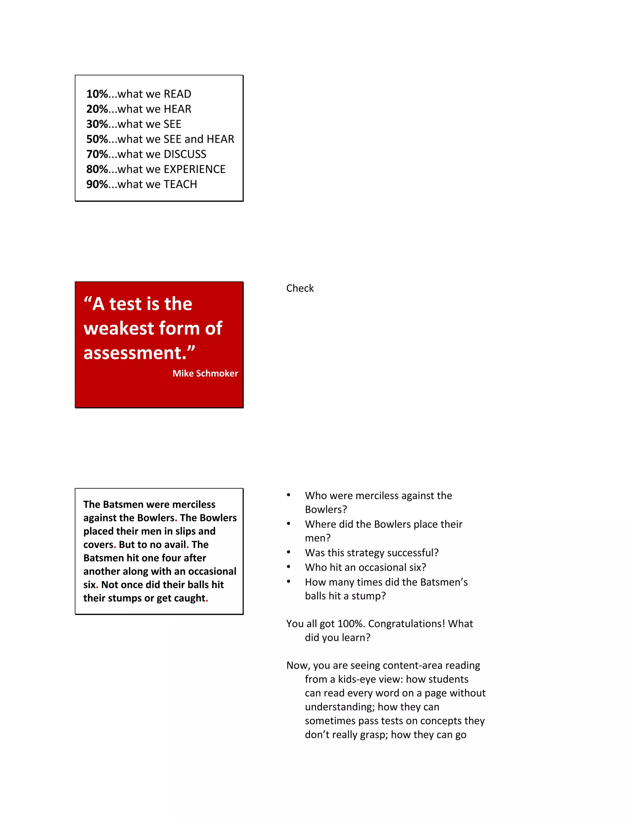 10%...what we READ
20%...what we HEAR
30%...what we SEE
50%...what we SEE and HEAR
70%...what we DISCUSS
80%...what we EXPERIENCE
90%...what we TEACH
“A test is the
weakest form of
assessment.”
Mike Schmoker
Check
The Batsmen were merciless
against the Bowlers. The Bowlers
placed their men in slips and
covers. But to no avail. The
Batsmen hit one four after
another along with an occasional
six. Not once did their balls hit
their stumps or get caught.
• Who were merciless against the
Bowlers?
• Where did the Bowlers place their
men?
• Was this strategy successful?
• Who hit an occasional six?
• How many times did the Batsmen’s
balls hit a stump?
You all got 100%. Congratulations! What
did you learn?
Now, you are seeing content-area reading
from a kids-eye view: how students
can read every word on a page without
understanding; how they can
sometimes pass tests on concepts they
don’t really grasp; how they can go
 