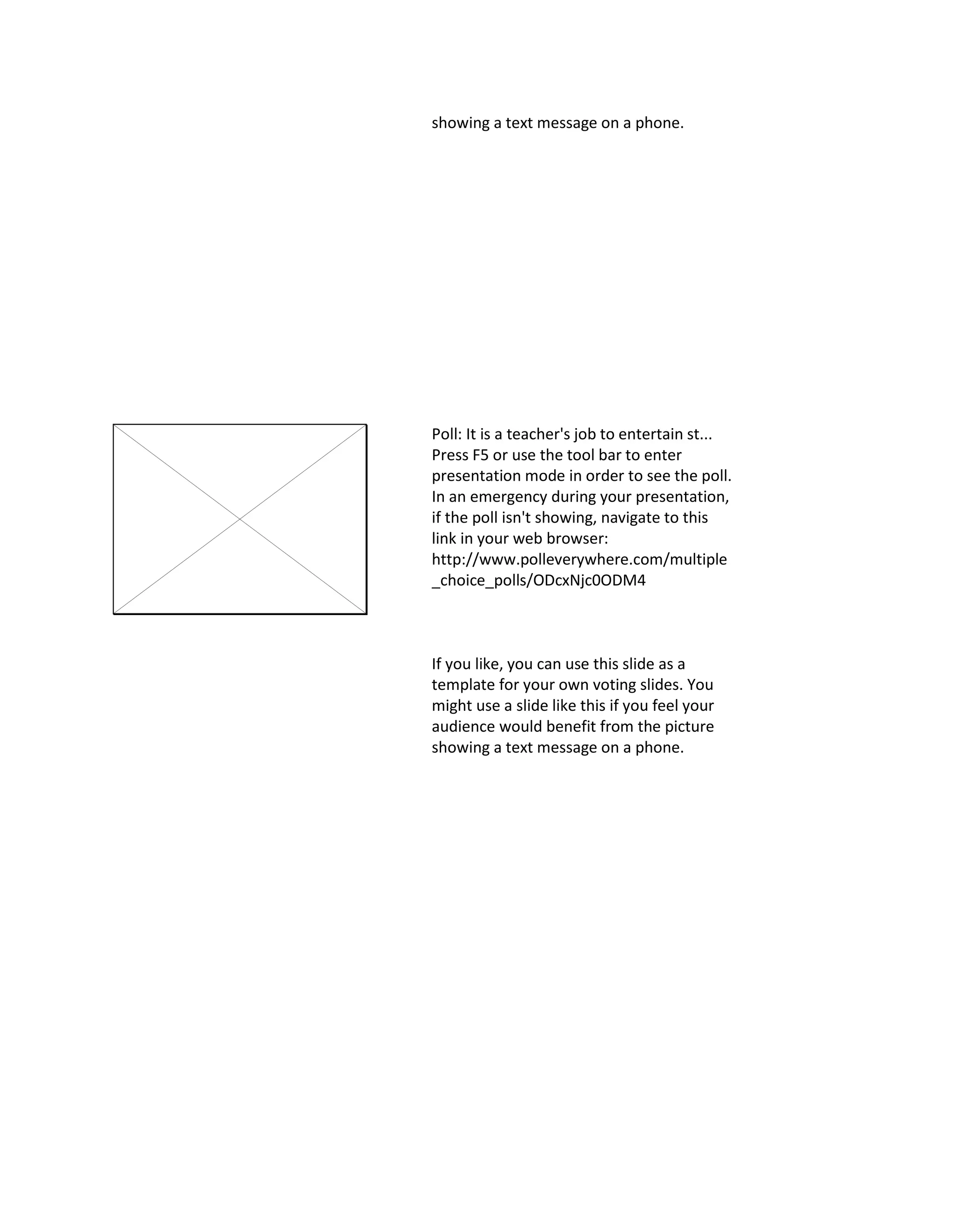 showing a text message on a phone.
Poll: It is a teacher's job to entertain st...
Press F5 or use the tool bar to enter
presentation mode in order to see the poll.
In an emergency during your presentation,
if the poll isn't showing, navigate to this
link in your web browser:
http://www.polleverywhere.com/multiple
_choice_polls/ODcxNjc0ODM4
If you like, you can use this slide as a
template for your own voting slides. You
might use a slide like this if you feel your
audience would benefit from the picture
showing a text message on a phone.
 