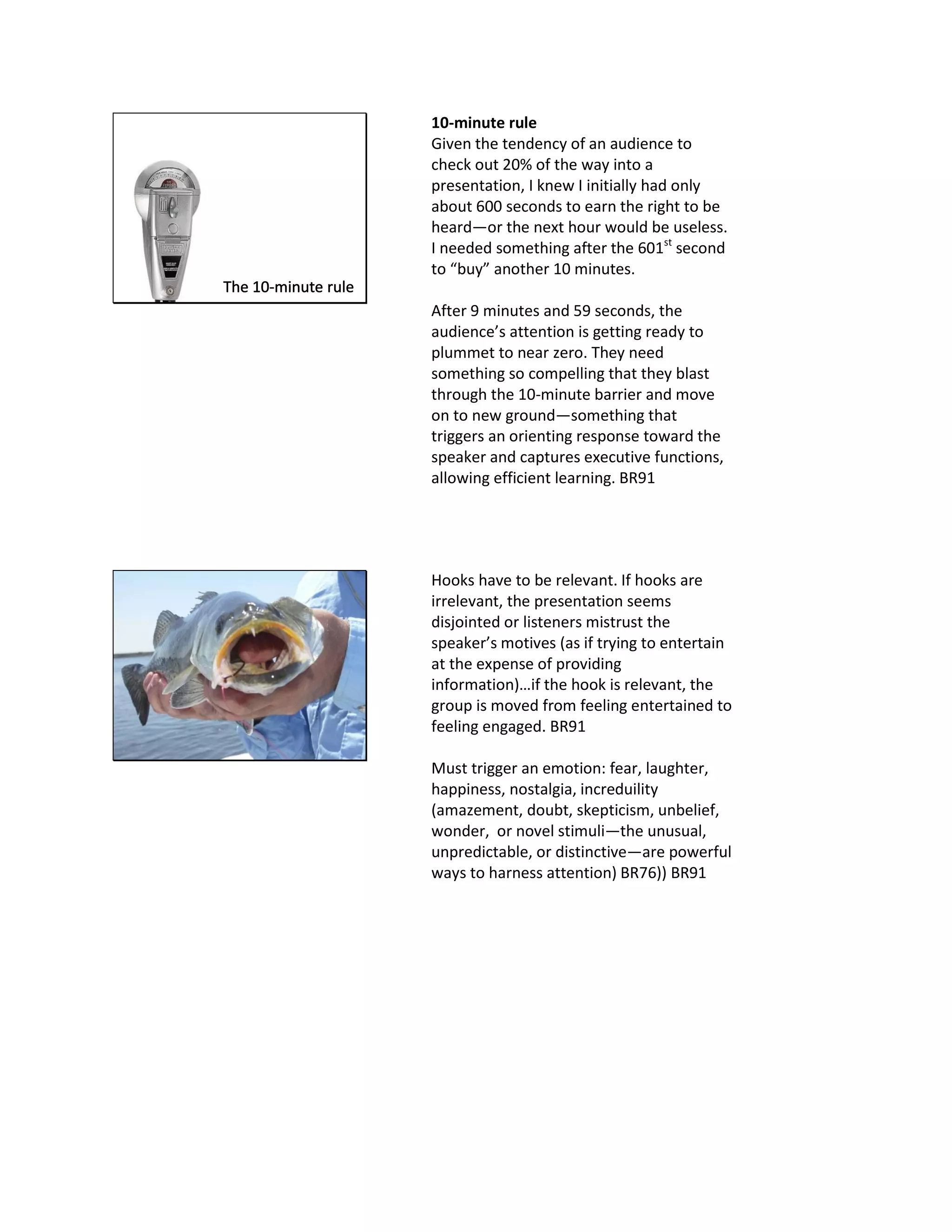 10-minute rule
Given the tendency of an audience to
check out 20% of the way into a
presentation, I knew I initially had only
about 600 seconds to earn the right to be
heard—or the next hour would be useless.
I needed something after the 601st
second
to “buy” another 10 minutes.
After 9 minutes and 59 seconds, the
audience’s attention is getting ready to
plummet to near zero. They need
something so compelling that they blast
through the 10-minute barrier and move
on to new ground—something that
triggers an orienting response toward the
speaker and captures executive functions,
allowing efficient learning. BR91
Hooks have to be relevant. If hooks are
irrelevant, the presentation seems
disjointed or listeners mistrust the
speaker’s motives (as if trying to entertain
at the expense of providing
information)…if the hook is relevant, the
group is moved from feeling entertained to
feeling engaged. BR91
Must trigger an emotion: fear, laughter,
happiness, nostalgia, increduility
(amazement, doubt, skepticism, unbelief,
wonder, or novel stimuli—the unusual,
unpredictable, or distinctive—are powerful
ways to harness attention) BR76)) BR91
 