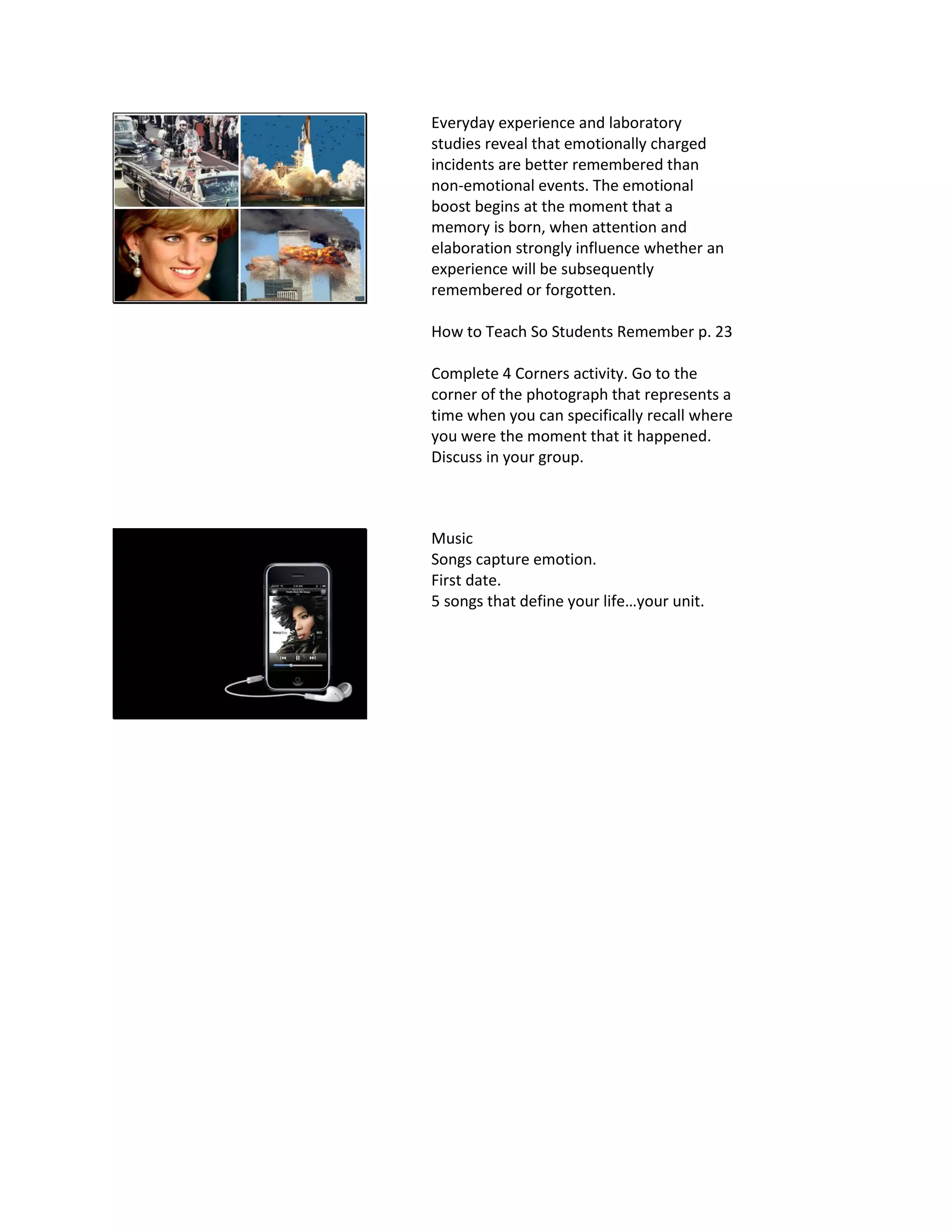 Everyday experience and laboratory
studies reveal that emotionally charged
incidents are better remembered than
non-emotional events. The emotional
boost begins at the moment that a
memory is born, when attention and
elaboration strongly influence whether an
experience will be subsequently
remembered or forgotten.
How to Teach So Students Remember p. 23
Complete 4 Corners activity. Go to the
corner of the photograph that represents a
time when you can specifically recall where
you were the moment that it happened.
Discuss in your group.
Music
Songs capture emotion.
First date.
5 songs that define your life…your unit.
 