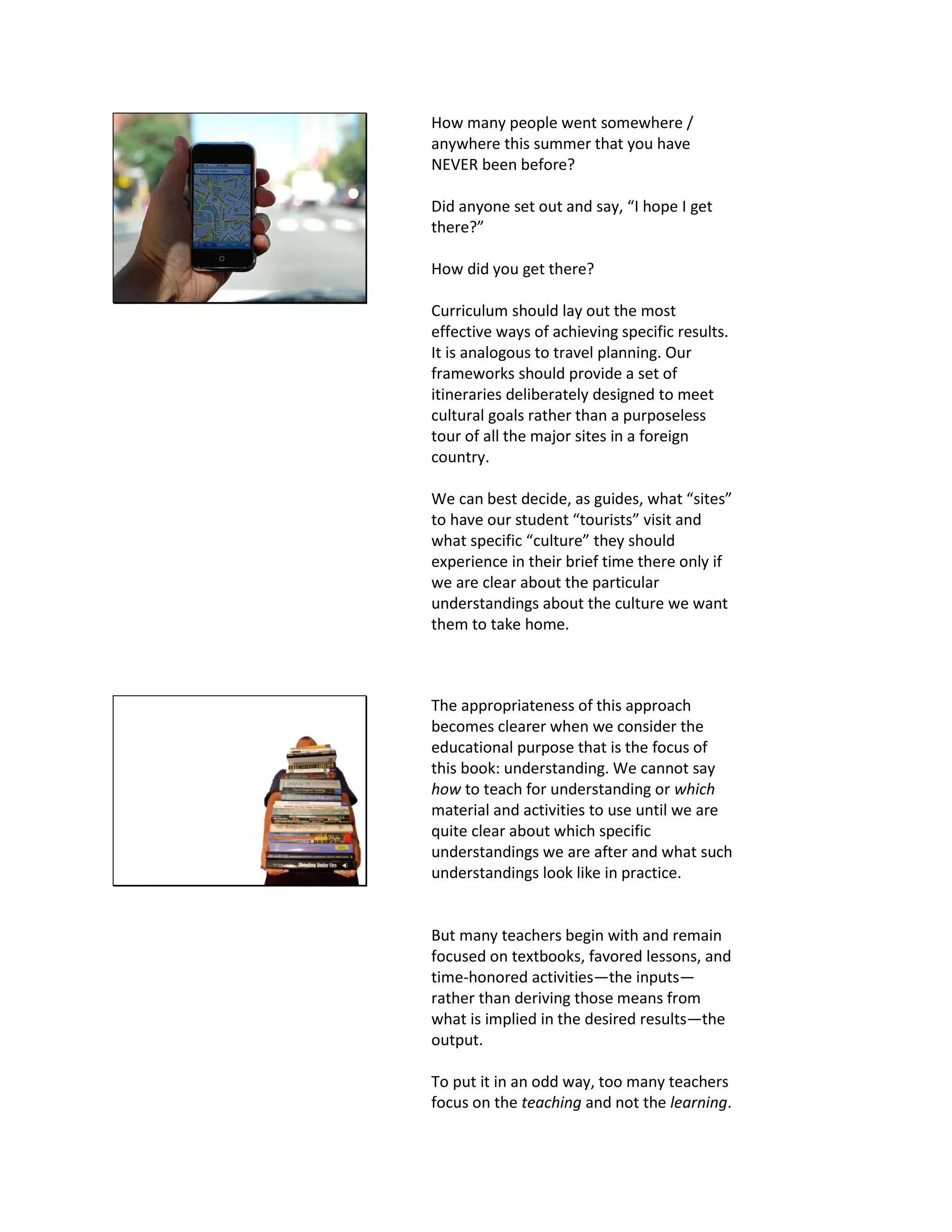 How many people went somewhere /
anywhere this summer that you have
NEVER been before?
Did anyone set out and say, “I hope I get
there?”
How did you get there?
Curriculum should lay out the most
effective ways of achieving specific results.
It is analogous to travel planning. Our
frameworks should provide a set of
itineraries deliberately designed to meet
cultural goals rather than a purposeless
tour of all the major sites in a foreign
country.
We can best decide, as guides, what “sites”
to have our student “tourists” visit and
what specific “culture” they should
experience in their brief time there only if
we are clear about the particular
understandings about the culture we want
them to take home.
The appropriateness of this approach
becomes clearer when we consider the
educational purpose that is the focus of
this book: understanding. We cannot say
how to teach for understanding or which
material and activities to use until we are
quite clear about which specific
understandings we are after and what such
understandings look like in practice.
But many teachers begin with and remain
focused on textbooks, favored lessons, and
time-honored activities—the inputs—
rather than deriving those means from
what is implied in the desired results—the
output.
To put it in an odd way, too many teachers
focus on the teaching and not the learning.
 