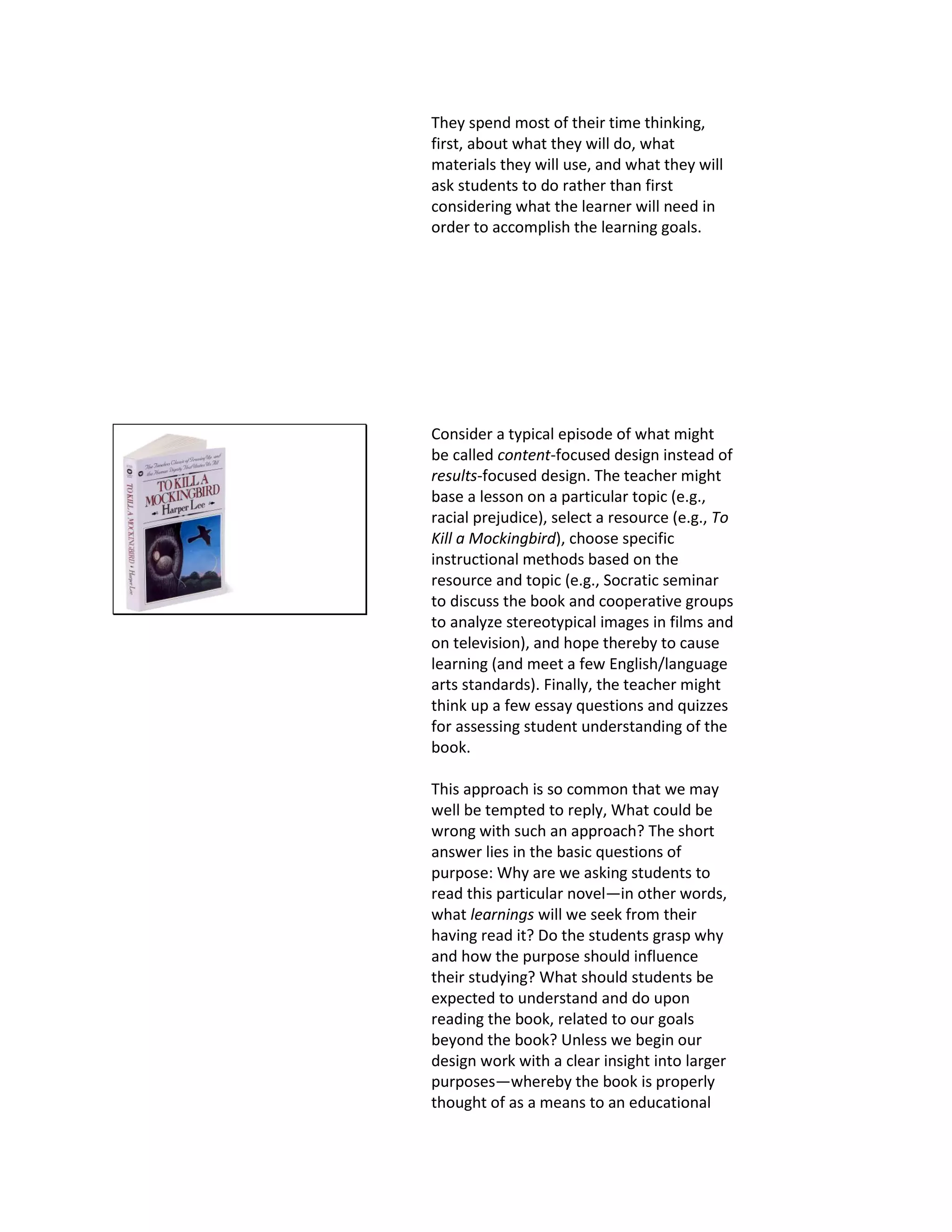 They spend most of their time thinking,
first, about what they will do, what
materials they will use, and what they will
ask students to do rather than first
considering what the learner will need in
order to accomplish the learning goals.
Consider a typical episode of what might
be called content-focused design instead of
results-focused design. The teacher might
base a lesson on a particular topic (e.g.,
racial prejudice), select a resource (e.g., To
Kill a Mockingbird), choose specific
instructional methods based on the
resource and topic (e.g., Socratic seminar
to discuss the book and cooperative groups
to analyze stereotypical images in films and
on television), and hope thereby to cause
learning (and meet a few English/language
arts standards). Finally, the teacher might
think up a few essay questions and quizzes
for assessing student understanding of the
book.
This approach is so common that we may
well be tempted to reply, What could be
wrong with such an approach? The short
answer lies in the basic questions of
purpose: Why are we asking students to
read this particular novel—in other words,
what learnings will we seek from their
having read it? Do the students grasp why
and how the purpose should influence
their studying? What should students be
expected to understand and do upon
reading the book, related to our goals
beyond the book? Unless we begin our
design work with a clear insight into larger
purposes—whereby the book is properly
thought of as a means to an educational
 