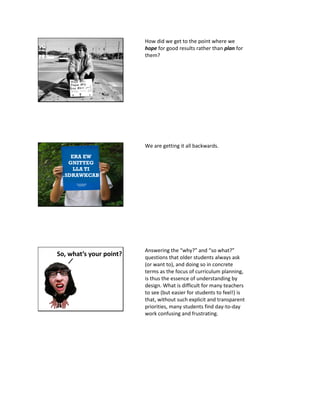 How did we get to the point where we
hope for good results rather than plan for
them?
ERA EW
GNITTEG
LLA TI
.SDRAWKCAB
We are getting it all backwards.
So, what’s your point?
Answering the “why?” and “so what?”
questions that older students always ask
(or want to), and doing so in concrete
terms as the focus of curriculum planning,
is thus the essence of understanding by
design. What is difficult for many teachers
to see (but easier for students to feel!) is
that, without such explicit and transparent
priorities, many students find day-to-day
work confusing and frustrating.
 