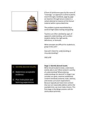 A form of aimlessness goes by the name of
“coverage,” an approach in which students
march through a textbook, page by page
(or teachers through lecture notes) in a
valiant attempt to traverse all the factual
material within a prescribed time.
The problem is great exacerbated by a
world of high-stakes testing and grading.
Teachers are often satisfied by signs of
apparent understanding, such as when
students deliver the right words,
definitions, or formulas.
What concepts are difficult for students to
grasp in this unit?
How will I check for understanding or
misunderstanding?
UbD p.40
1) Identify desired results.
2) Determine acceptable
evidence.
3) Plan instruction and
learning experiences.
Stage 1: Identify desired results
What should students know, understand,
and be able to do? What content is worthy
of understanding? What enduring
understandings are desired? In Stage 1 we
consider our goals, examine established
content standards (national, state, district),
and review curriculum expectations.
Because typically we have more content
than we can reasonably address within the
available time, we must make choices. This
first stage in the design process calls for
clarity about priorities.
 