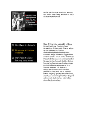 Students can hit
any achievement
target they can
see and that will
sit still for them.
Rick Stiggins
“
”
Do the marshmallow activity but with the
unit post-it notes. See p. 4 in How to Teach
so Students Remember.
1) Identify desired results.
2) Determine acceptable
evidence.
3) Plan instruction and
learning experiences.
Stage 2: Determine acceptable evidence
How will we know if students have
achieved the desired results? What will we
accept as evidence of student
understanding and proficiency? The
backward design orientation suggests that
we think about a unit or course in terms of
the collected assessment evidence needed
to document and validate that the desired
learning has been achieved, not simply as
content to be covered or as a series of
learning activities. This approach
encourages teachers and curriculum
planners to first “think like an assessor”
before designing specific units and lessons,
and thus to consider up front how they will
determine if students have attained the
desired understandings.
 