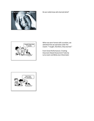 But, do we know who really learned what?Do we really know who learned what? Do we really know who learned what?
I taught Stripe how
to whistle.
When we were honest with ourselves, we
admitted that we operated under the
maxim: “I taught, therefore, they learned.”
From Great Performances: Creating
Classroom-Based Assessment Tasks by
Larry Lewin and Betty Jean Shoemaker
I don’t hear
him whistling.
 