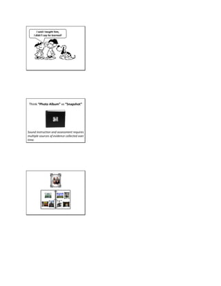 I said I taught him,
I didn’t say he learned!
Think “Photo Album” vs “Snapshot”
Sound instruction and assessment requires
multiple sources of evidence collected over
time.
 