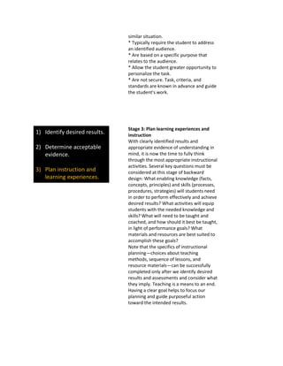 similar situation.
* Typically require the student to address
an identified audience.
* Are based on a specific purpose that
relates to the audience.
* Allow the student greater opportunity to
personalize the task.
* Are not secure. Task, criteria, and
standards are known in advance and guide
the student's work.
1) Identify desired results.
2) Determine acceptable
evidence.
3) Plan instruction and
learning experiences.
Stage 3: Plan learning experiences and
instruction
With clearly identified results and
appropriate evidence of understanding in
mind, it is now the time to fully think
through the most appropriate instructional
activities. Several key questions must be
considered at this stage of backward
design: What enabling knowledge (facts,
concepts, principles) and skills (processes,
procedures, strategies) will students need
in order to perform effectively and achieve
desired results? What activities will equip
students with the needed knowledge and
skills? What will need to be taught and
coached, and how should it best be taught,
in light of performance goals? What
materials and resources are best suited to
accomplish these goals?
Note that the specifics of instructional
planning—choices about teaching
methods, sequence of lessons, and
resource materials—can be successfully
completed only after we identify desired
results and assessments and consider what
they imply. Teaching is a means to an end.
Having a clear goal helps to focus our
planning and guide purposeful action
toward the intended results.
 