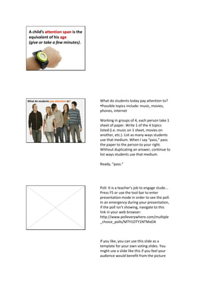 A child’s attention span is the
equivalent of his age
(give or take a few minutes).
What do students pay attention to? What do students today pay attention to?
•Possible topics include: music, movies,
phones, internet
Working in groups of 4, each person take 1
sheet of paper. Write 1 of the 4 topics
listed (i.e. music on 1 sheet, movies on
another, etc.). List as many ways students
use that medium. When I say “pass,” pass
the paper to the person to your right.
Without duplicating an answer, continue to
list ways students use that medium.
Ready, “pass.”
Poll: It is a teacher's job to engage stude...
Press F5 or use the tool bar to enter
presentation mode in order to see the poll.
In an emergency during your presentation,
if the poll isn't showing, navigate to this
link in your web browser:
http://www.polleverywhere.com/multiple
_choice_polls/MTY1OTY1NTMxOA
If you like, you can use this slide as a
template for your own voting slides. You
might use a slide like this if you feel your
audience would benefit from the picture
 