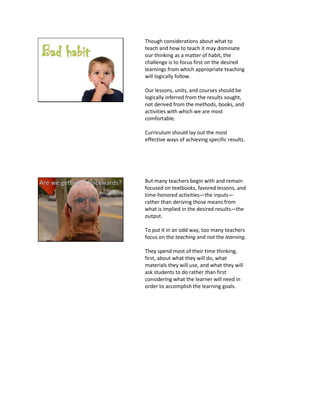 Though considerations about what to
teach and how to teach it may dominate
our thinking as a matter of habit, the
challenge is to focus first on the desired
learnings from which appropriate teaching
will logically follow.
Our lessons, units, and courses should be
logically inferred from the results sought,
not derived from the methods, books, and
activities with which we are most
comfortable.
Curriculum should lay out the most
effective ways of achieving specific results.
But many teachers begin with and remain
focused on textbooks, favored lessons, and
time-honored activities—the inputs—
rather than deriving those means from
what is implied in the desired results—the
output.
To put it in an odd way, too many teachers
focus on the teaching and not the learning.
They spend most of their time thinking,
first, about what they will do, what
materials they will use, and what they will
ask students to do rather than first
considering what the learner will need in
order to accomplish the learning goals.
 