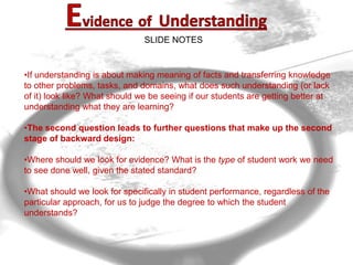 SLIDE NOTES


     •If understanding is about making meaning of facts and transferring knowledge
     to other problems, tasks, and domains, what does such understanding (or lack
     of it) look like? What should we be seeing if our students are getting better at
     understanding what they are learning?

     •The second question leads to further questions that make up the second
     stage of backward design:

     •Where should we look for evidence? What is the type of student work we need
     to see done well, given the stated standard?

     •What should we look for specifically in student performance, regardless of the
     particular approach, for us to judge the degree to which the student
     understands?



10
 