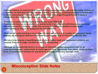 •Getting evidence of understanding means crafting assessments to evoke transferability: finding out
if students can take their learning and use it wisely. Evidence of understanding that is transferable
involves assessing for students’ capacity to use their knowledge thoughtfully and to apply it
effectively in diverse settings—that is, to do the subject.

•Evidence of understanding requires that we test quite differently
•Assessment requires us to anchor our assessments in prototypical performances in each area
•We must be careful: It doesn’t matter how we term the difference between knowing and
understanding as long as we safeguard the real difference.

•What we call understanding is not a matter of mere semantics. It is a matter of conceptual clarity
whereby we distinguish between a borrowed expert opinion and an internalized flexible idea.

•We have to be sharper at specifying what kinds of student work and assessment evidence are
required if we are to judge a student as really understanding.

•Although we concede that there is no unique or inherently perfect assessment task for an
understanding target, certain kinds of challenges are more appropriate than others. Knowing what
kinds of assessments embody the standards is precisely what many teachers need.




         Misconception Slide Notes
12
 