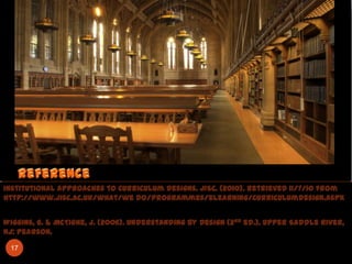 Institutional Approaches to Curriculum Designs. JISC. (2010). Retrieved 11/7/10 from
http://www.jisc.ac.uk/what/we do/programmes/elearning/curriculumdesign.aspx


Wiggins, G. & McTighe, J. (2006). Understanding by Design (2 nd ed.). Upper Saddle River,
NJ: Pearson.

 17
 