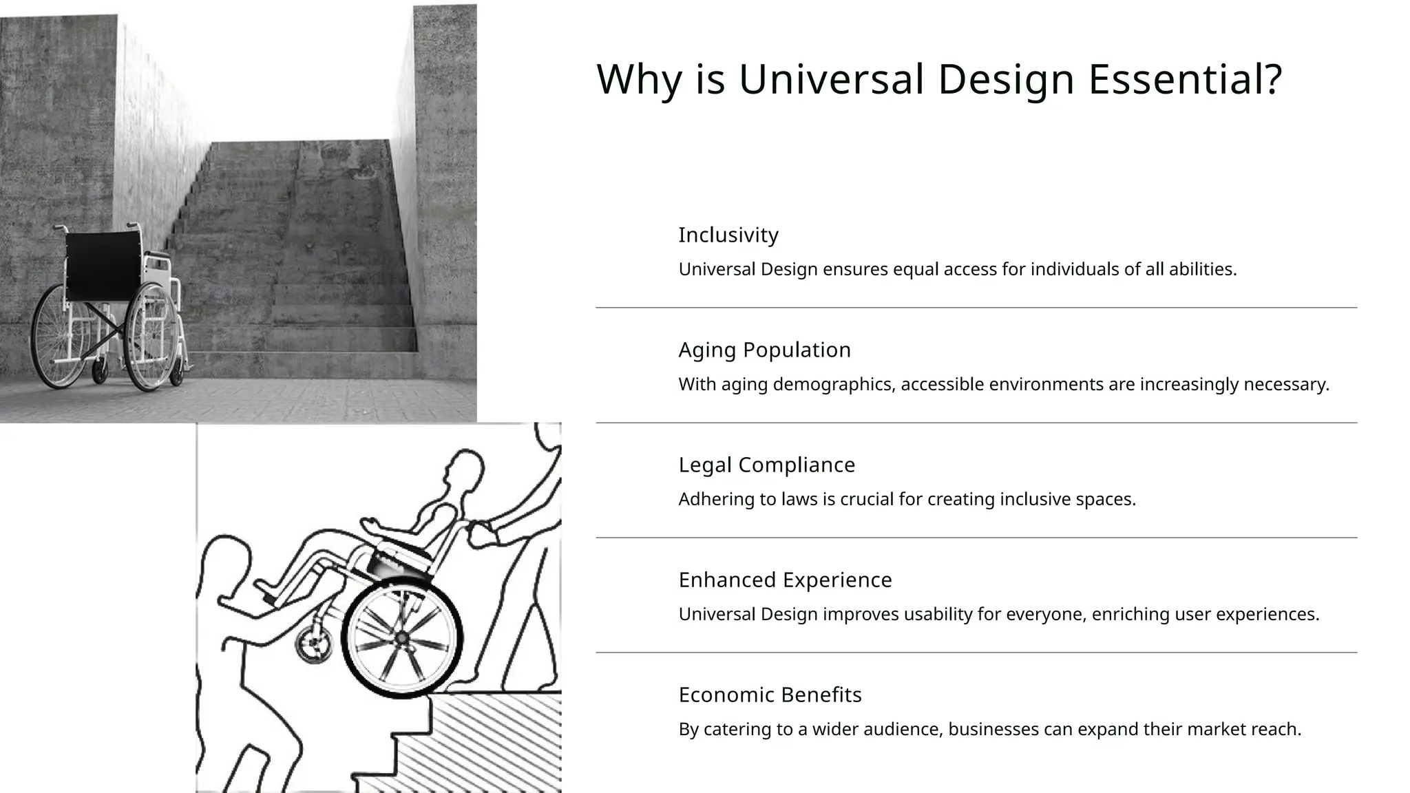 Inclusivity
Universal Design ensures equal access for individuals of all abilities.
Aging Population
With aging demographics, accessible environments are increasingly necessary.
Legal Compliance
Adhering to laws is crucial for creating inclusive spaces.
Enhanced Experience
Universal Design improves usability for everyone, enriching user experiences.
Economic Benefits
By catering to a wider audience, businesses can expand their market reach.
Why is Universal Design Essential?
 