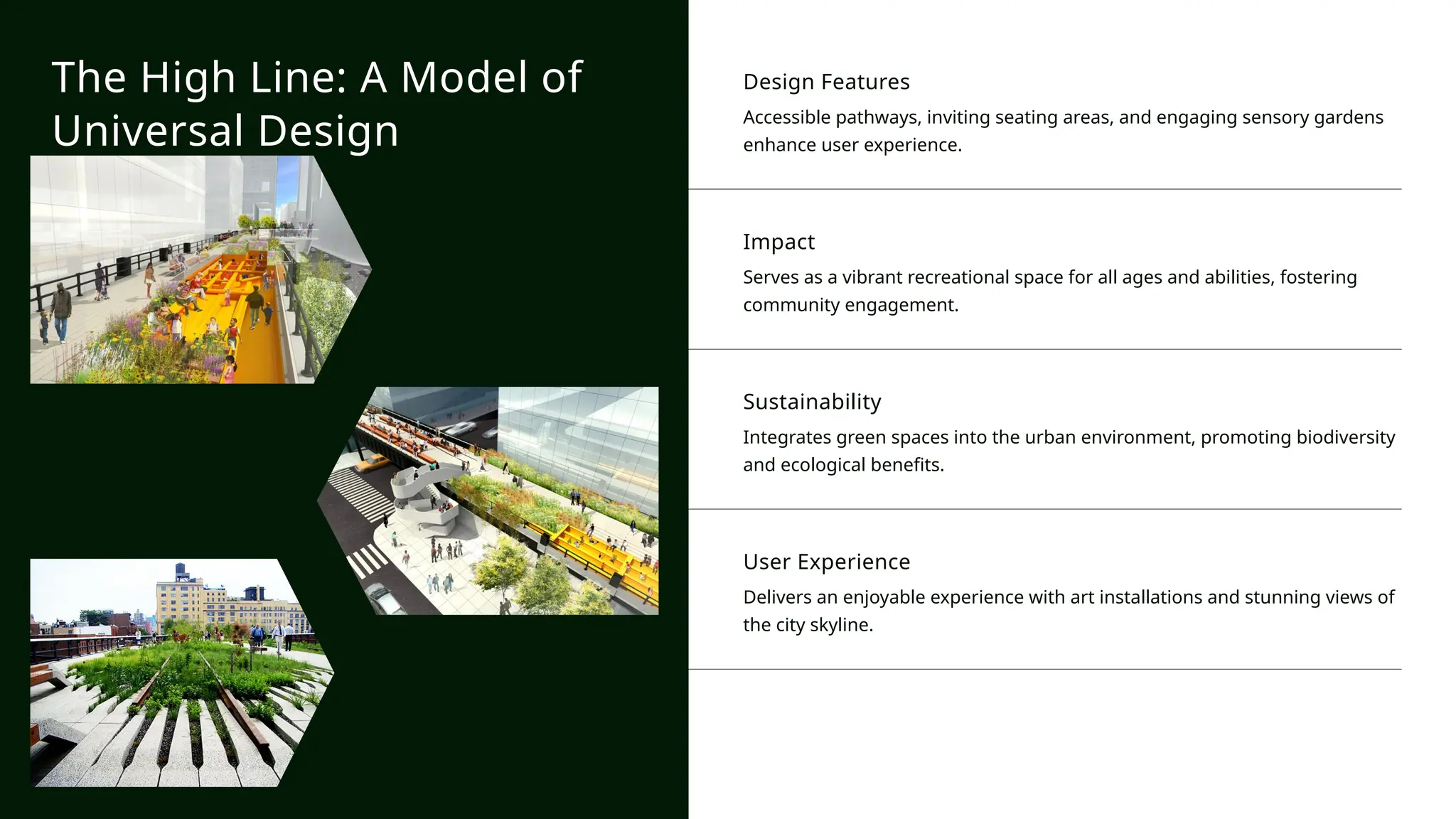 Design Features
Accessible pathways, inviting seating areas, and engaging sensory gardens
enhance user experience.
Impact
Serves as a vibrant recreational space for all ages and abilities, fostering
community engagement.
Sustainability
Integrates green spaces into the urban environment, promoting biodiversity
and ecological benefits.
User Experience
Delivers an enjoyable experience with art installations and stunning views of
the city skyline.
The High Line: A Model of
Universal Design
 