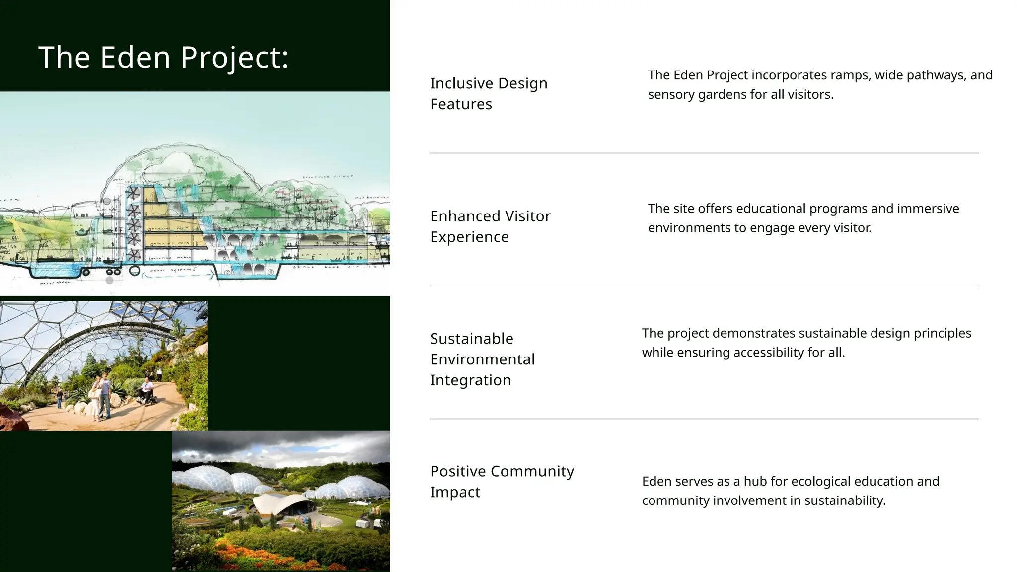Inclusive Design
Features
The Eden Project incorporates ramps, wide pathways, and
sensory gardens for all visitors.
Enhanced Visitor
Experience
The site offers educational programs and immersive
environments to engage every visitor.
Sustainable
Environmental
Integration
The project demonstrates sustainable design principles
while ensuring accessibility for all.
Positive Community
Impact
Eden serves as a hub for ecological education and
community involvement in sustainability.
The Eden Project:
 