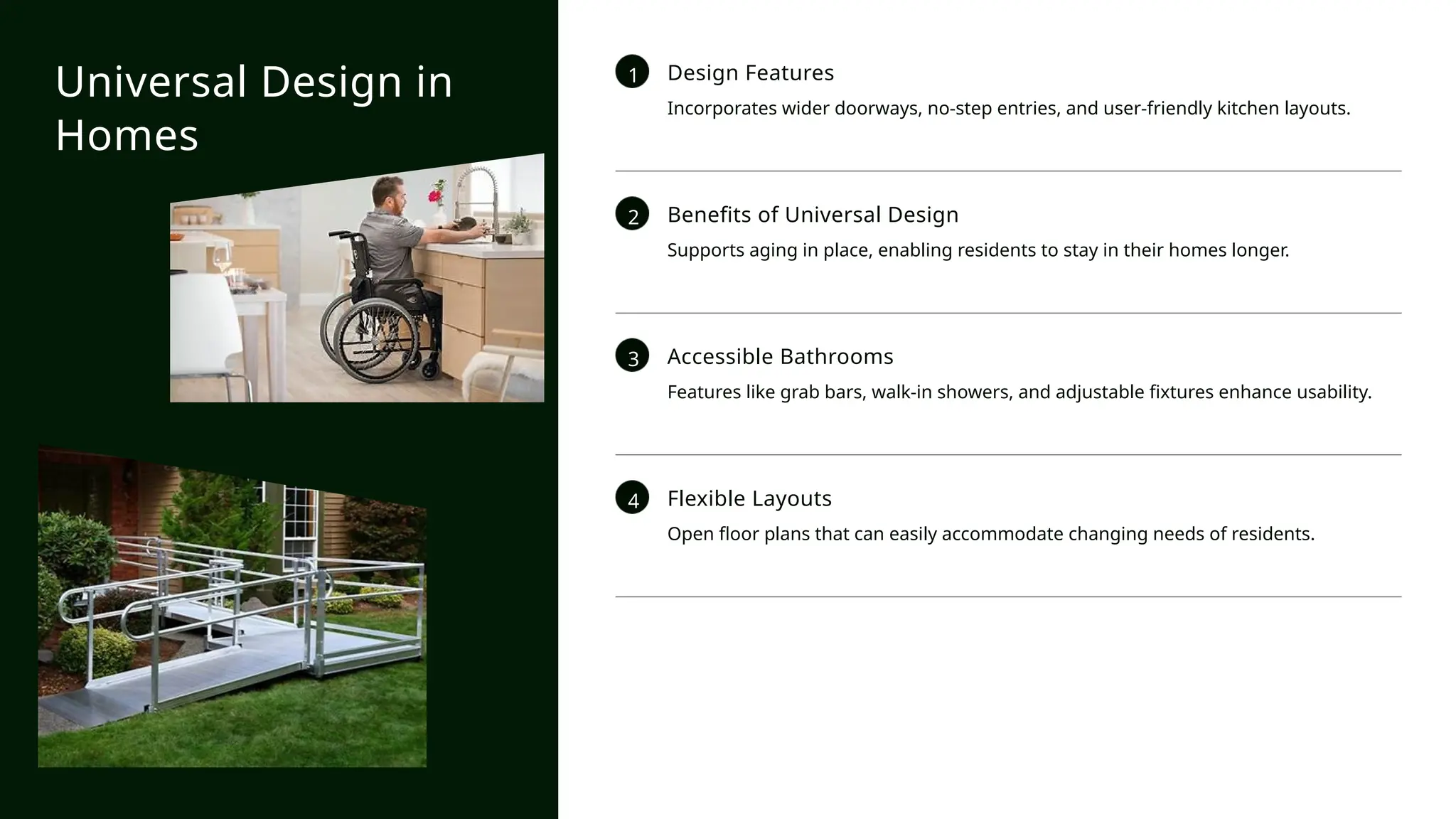1 Design Features
Incorporates wider doorways, no-step entries, and user-friendly kitchen layouts.
2 Benefits of Universal Design
Supports aging in place, enabling residents to stay in their homes longer.
3 Accessible Bathrooms
Features like grab bars, walk-in showers, and adjustable fixtures enhance usability.
4 Flexible Layouts
Open floor plans that can easily accommodate changing needs of residents.
Universal Design in
Homes
 