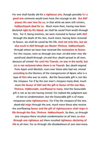 For one shall hardly die for a righteous one, though possibly for a
good one someone would even have the courage to die. But Alef
proves His own love for us, in that while we were still sinners,
HaMaschiyach died for us. Much more then, having now been
declared right by His blood, we shall be saved from wrath through
Him. For if, being enemies, we were restored to favour with Alef
through the death of His Son, much more, having been restored
to favour, we shall be saved by His life. And not only this, but we
also exult in Alef through our Master Yhvhsva HaMaschiyach,
through whom we have now received the restoration to favour.
For this reason, even as through one man sin did enter into the
world and death through sin and thus death spread to all men,
because all sinned –for until the Towrah, sin was in the world, but
sin is not reckoned when there is no Towrah. But death reigned
from Aḏam until Mosheh, even over those who had not sinned
according to the likeness of the transgression of Aḏam, who is a
type of Him who was to come. But the favourable gift is not like
the trespass. For if by the one man’s trespass many died, much
more the favour of Alef and the gift in favour of the one Man,
Yhvhsva HaMessiakh, overflowed to many. And the favourable
gift is not as by one having sinned. For indeed the judgment was
of one to condemnation, but the favourable gift is of many
trespasses unto righteousness. For if by the trespass of the one,
death did reign through the one, much more those who receive
the overflowing favour and the gift of righteousness shall reign in
life through the One, Yhvhsva HaMaschiyach. So then, as through
one trespass there resulted condemnation to all men, so also
through one righteous act there resulted righteous-declaring of
life to all men. For as through the disobedience of one man many
 
