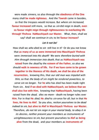 were made sinners, so also through the obedience of the One
many shall be made righteous. And the Towrah came in besides,
so that the trespass would increase. But where sin increased,
favour increased still more, so that as sin did reign in death, even
so favour might reign through righteousness to everlasting life
through Yhvhsva HaMaschiyach our Master. What, then, shall we
say? shall we continue in sin, to let favour increase?
Let it not be!
How shall we who died to sin still live in it? Or do you not know
that as many of us as were immersed into Maschiyach Yhvhsva
were immersed into His death? We were therefore buried with
Him through immersion into death, that as HaMaschiyach was
raised from the dead by the esteem of the Father, so also we
should walk in newness of life. For if we have come to be grown
together in the likeness of His death, we shall be also of the
resurrection, knowing this, that our old man was impaled with
Him, so that the body of sin might be rendered powerless, to
serve sin no longer. For he who has died has been made right
from sin. And if we died with HaMaschiyach, we believe that we
shall also live with Him, knowing that HaMaschiyach, having been
raised from the dead, dies no more – death no longer rules over
Him. For in that He died, He died to sin once for all; but in that He
lives, He lives to Alef. So you also, reckon yourselves to be dead
indeed to sin, but alive to Alef in Maschiyach Yhvhsva our Master.
Therefore, do not let sin reign in your mortal body, to obey it in
its desires, neither present your members as instruments of
unrighteousness to sin, but present yourselves to Alef as being
alive from the dead, and your members as instruments of
 