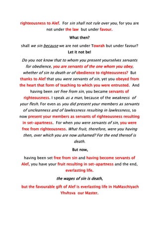 righteousness to Alef. For sin shall not rule over you, for you are
not under the law but under favour.
What then?
shall we sin because we are not under Towrah but under favour?
Let it not be!
Do you not know that to whom you present yourselves servants
for obedience, you are servants of the one whom you obey,
whether of sin to death or of obedience to righteousness? But
thanks to Alef that you were servants of sin, yet you obeyed from
the heart that form of teaching to which you were entrusted. And
having been set free from sin, you became servants of
righteousness. I speak as a man, because of the weakness of
your flesh. For even as you did present your members as servants
of uncleanness and of lawlessness resulting in lawlessness, so
now present your members as servants of righteousness resulting
in set-apartness. For when you were servants of sin, you were
free from righteousness. What fruit, therefore, were you having
then, over which you are now ashamed? For the end thereof is
death.
But now,
having been set free from sin and having become servants of
Alef, you have your fruit resulting in set-apartness and the end,
everlasting life.
the wages of sin is death,
but the favourable gift of Alef is everlasting life in HaMaschiyach
Yhvhsva our Master.
 