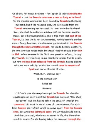 Or do you not know, brothers – for I speak to those knowing the
Towrah – that the Towrah rules over a man as long as he lives?
For the married woman has been bound by Towrah to the living
husband, but if the husband dies, she is released from the
Towrah concerning her husband. So then, while her husband
lives, she shall be called an adulteress if she becomes another
man’s. But if her husband dies, she is free from that part of the
Towrah, so that she is not an adulteress, having become another
man’s. So my brothers, you also were put to death to the Towrah
through the body of HaMaschiyach, for you to become another’s,
the One who was raised from the dead, that we should bear fruit
to Alef. when we were in the flesh, the passions of sins, through
the Towrah, were working in our members to bear fruit to death.
But now we have been released from the Towrah, having died to
what we were held by, so that we should serve in newness of
Spirit and not in oldness of letter.
What, then, shall we say?
Is the Towrah sin?
it not be!
However
I did not know sin except through the Towrah. For also the
covetousness I knew not if the Towrah had not said, “You shall
not covet.” But sin, having taken the occasion through the
command, did work in me all sorts of covetousness. For apart
from Towrah sin is dead. And I was alive apart from the Towrah
once, but when the command came, the sin revived and I died.
And the command, which was to result in life, this I found to
result in death. For sin, having taken the occasion through the
 