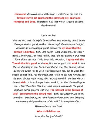 command, deceived me and through it killed me. So that the
Towrah truly is set apart and the command set-apart and
righteous and good. Therefore, has that which is good become
death to me?
Let it not be!
But the sin, that sin might be manifest, was working death in me
through what is good, so that sin through the command might
become an exceedingly great sinner. For we know that the
Towrah is Spiritual, but I am fleshly, sold under sin. For what I
work, I know not. For what I wish, that I do not practise, but what
I hate, that I do. But if I do what I do not wish, I agree with the
Towrah that it is good. And now, it is no longer I that work it, but
the sin dwelling in me. For I know that in me, that is in my flesh,
dwells no good. For to wish is present with me, but to work the
good I do not find. For the good that I wish to do, I do not do; but
the evil I do not wish to do, this I practise And if I do that which I
do not wish, it is no longer I who work it, but the sin dwelling in
me. I find therefore this law, that when I wish to do the good,
that the evil is present with me. For I delight in the Towrah of
Alef according to the inward man, but I see another law in my
members, battling against the Towrah of my mind and bringing
me into captivity to the law of sin which is in my members.
Wretched man that I am!
Who shall deliver me
from this body of death?
 