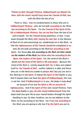 Thanks to Alef, through Yhvhsva HaMaschiyach our Master! So
then, with the mind I myself truly serve the Towrah of Alef, but
with the flesh the law of sin.
There is, then, now no condemnation to those who are in
HaMaschiyach Yhvhsva , who do not walk according to the flesh,
but according to the Spirit. For the Towrah of the Spirit of the
life in HaMaschiyach Yhvhsva has set me free from the law of sin
and of death. For the Towrah being powerless, in that it was
weak through the flesh, Alef, having His own Son in the likeness
of flesh of sin and concerning sin, condemned sin in the flesh, so
that the righteousness of the Towrah should be completed in us
who do not walk according to the flesh but according to the
Spirit. For those who live according to the flesh set their minds
on the matters of the flesh, but those who live according to the
Spirit, the matters of the Spirit. For the mind of the flesh is
death, but the mind of the Spirit is life and peace. Because the
mind of the flesh is enmity towards Alef, for it does not subject
itself to the Towrah of Alef, neither indeed is it able, and those
who are in the flesh are unable to please Alef. But you are not in
the flesh but in the Spirit, if indeed the Spirit of Alef dwells in you.
And if anyone does not have the Spirit of HaMaschiyach, this one
is not His. And if HaMaschiyach is in you, the body is truly dead
on account of sin, but the Spirit is life on account of
righteousness. And if the Spirit of Him who raised Yhvhsva from
the dead dwells in you, He who raised HaMaschiyach from the
dead shall also give life to your mortal bodies through His Spirit
dwelling in you. So then, brothers, we are not debtors to the
flesh, to live according to the flesh. For if you live according to
the flesh, you are going to die; but if by the Spirit you put to
 