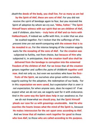 death the deeds of the body, you shall live. For as many as are led
by the Spirit of Alef, these are sons of Alef. For you did not
receive the spirit of bondage again to fear, but you received the
Spirit of adoption by whom we cry out, “Abba, Father.” The Spirit
Himself bears witness with our spirit that we are children of Alef,
and if children, also heirs – truly heirs of Alef and co-heirs with
HaMaschiyach, if indeed we suffer with Him, in order that we also
be exalted together. For I reckon that the sufferings of this
present time are not worth comparing with the esteem that is to
be revealed in us. For the intense longing of the creation eagerly
waits for the revealing of the sons of Alef. For the creation was
subjected to futility, not from choice, but because of Him who
subjected it, in anticipation, that the creation itself also shall be
delivered from the bondage to corruption into the esteemed
freedom of the children of Alef. For we know that all the creation
groans together and suffers the pains of childbirth together until
now. And not only so, but even we ourselves who have the first-
fruits of the Spirit, we ourselves also groan within ourselves,
eagerly waiting for the adoption, the redemption of our body. For
in this expectation we were saved, but expectation that is seen is
not expectation, for when anyone sees, does he expect it? if we
expect what we do not see, we eagerly wait for it with endurance.
And in the same way the Spirit does help in our weakness es. For
we do not know what we should pray, but the Spirit Himself
pleads our case for us with groanings unutterable. And He who
searches the hearts knows what the mind of the Spirit is, because
He makes intercession for the set-apart ones according to Alef.
And we know that all matters work together for good to those
who love Alef, to those who are called according to His purpose.
 
