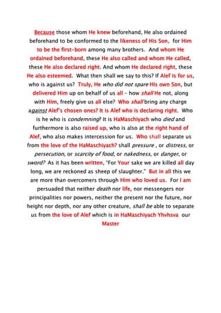 Because those whom He knew beforehand, He also ordained
beforehand to be conformed to the likeness of His Son, for Him
to be the first-born among many brothers. And whom He
ordained beforehand, these He also called and whom He called,
these He also declared right. And whom He declared right, these
He also esteemed. What then shall we say to this? If Alef is for us,
who is against us? Truly, He who did not spare His own Son, but
delivered Him up on behalf of us all – how shall He not, along
with Him, freely give us all else? Who shall bring any charge
against Alef’s chosen ones? It is Alef who is declaring right. Who
is he who is condemning? It is HaMaschiyach who died and
furthermore is also raised up, who is also at the right hand of
Alef, who also makes intercession for us. Who shall separate us
from the love of the HaMaschiyach? shall pressure , or distress, or
persecution, or scarcity of food, or nakedness, or danger, or
sword? As it has been written, “For Your sake we are killed all day
long, we are reckoned as sheep of slaughter.” But in all this we
are more than overcomers through Him who loved us. For I am
persuaded that neither death nor life, nor messengers nor
principalities nor powers, neither the present nor the future, nor
height nor depth, nor any other creature, shall be able to separate
us from the love of Alef which is in HaMaschiyach Yhvhsva our
Master
 