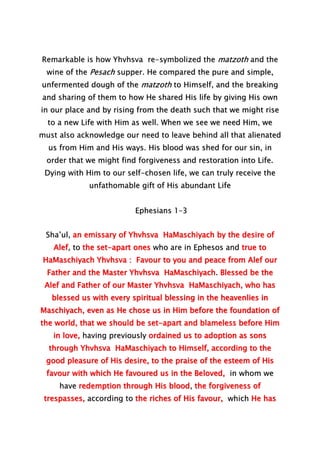 Remarkable is how Yhvhsva re-symbolized the matzoth and the
wine of the Pesach supper. He compared the pure and simple,
unfermented dough of the matzoth to Himself, and the breaking
and sharing of them to how He shared His life by giving His own
in our place and by rising from the death such that we might rise
to a new Life with Him as well. When we see we need Him, we
must also acknowledge our need to leave behind all that alienated
us from Him and His ways. His blood was shed for our sin, in
order that we might find forgiveness and restoration into Life.
Dying with Him to our self-chosen life, we can truly receive the
unfathomable gift of His abundant Life
Ephesians 1–3
Sha’ul, an emissary of Yhvhsva HaMaschiyach by the desire of
Alef, to the set-apart ones who are in Ephesos and true to
HaMaschiyach Yhvhsva : Favour to you and peace from Alef our
Father and the Master Yhvhsva HaMaschiyach. Blessed be the
Alef and Father of our Master Yhvhsva HaMaschiyach, who has
blessed us with every spiritual blessing in the heavenlies in
Maschiyach, even as He chose us in Him before the foundation of
the world, that we should be set-apart and blameless before Him
in love, having previously ordained us to adoption as sons
through Yhvhsva HaMaschiyach to Himself, according to the
good pleasure of His desire, to the praise of the esteem of His
favour with which He favoured us in the Beloved, in whom we
have redemption through His blood, the forgiveness of
trespasses, according to the riches of His favour, which He has
 