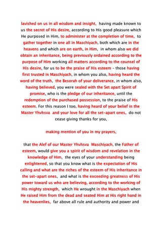 lavished on us in all wisdom and insight, having made known to
us the secret of His desire, according to His good pleasure which
He purposed in Him, to administer at the completion of time, to
gather together in one all in Maschiyach, both which are in the
heavens and which are on earth, in Him, in whom also we did
obtain an inheritance, being previously ordained according to the
purpose of Him working all matters according to the counsel of
His desire, for us to be the praise of His esteem – those having
first trusted in Maschiyach, in whom you also, having heard the
word of the truth, the Besorah of your deliverance, in whom also,
having believed, you were sealed with the Set apart Spirit of
promise, who is the pledge of our inheritance, until the
redemption of the purchased possession, to the praise of His
esteem. For this reason I too, having heard of your belief in the
Master Yhvhsva and your love for all the set-apart ones, do not
cease giving thanks for you,
making mention of you in my prayers,
that the Alef of our Master Yhvhsva Maschiyach, the Father of
esteem, would give you a spirit of wisdom and revelation in the
knowledge of Him, the eyes of your understanding being
enlightened, so that you know what is the expectation of His
calling and what are the riches of the esteem of His inheritance in
the set-apart ones, and what is the exceeding greatness of His
power toward us who are believing, according to the working of
His mighty strength, which He wrought in the Maschiyach when
He raised Him from the dead and seated Him at His right hand in
the heavenlies, far above all rule and authority and power and
 