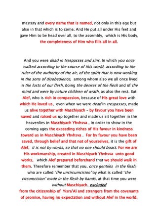 mastery and every name that is named, not only in this age but
also in that which is to come. And He put all under His feet and
gave Him to be head over all, to the assembly, which is His body,
the completeness of Him who fills all in all.
And you were dead in trespasses and sins, In which you once
walked according to the course of this world, according to the
ruler of the authority of the air, of the spirit that is now working
in the sons of disobedience, among whom also we all once lived
in the lusts of our flesh, doing the desires of the flesh and of the
mind and were by nature children of wrath, as also the rest. But
Alef, who is rich in compassion, because of His great love with
which He loved us, even when we were dead in trespasses, made
us alive together with Maschiyach – by favour you have been
saved and raised us up together and made us sit together in the
heavenlies in Maschiyach Yhvhsva , in order to show in the
coming ages the exceeding riches of His favour in kindness
toward us in Maschiyach Yhvhsva . For by favour you have been
saved, through belief and that not of yourselves, it is the gift of
Alef, it is not by works, so that no one should boast. For we are
His workmanship, created in Maschiyach Yhvhsva unto good
works, which Alef prepared beforehand that we should walk in
them. Therefore remember that you, once gentiles in the flesh,
who are called ‘the uncircumcision’ by what is called ‘the
circumcision’ made in the flesh by hands, at that time you were
without Maschiyach, excluded
from the citizenship of Yisra’Al and strangers from the covenants
of promise, having no expectation and without Alef in the world.
 